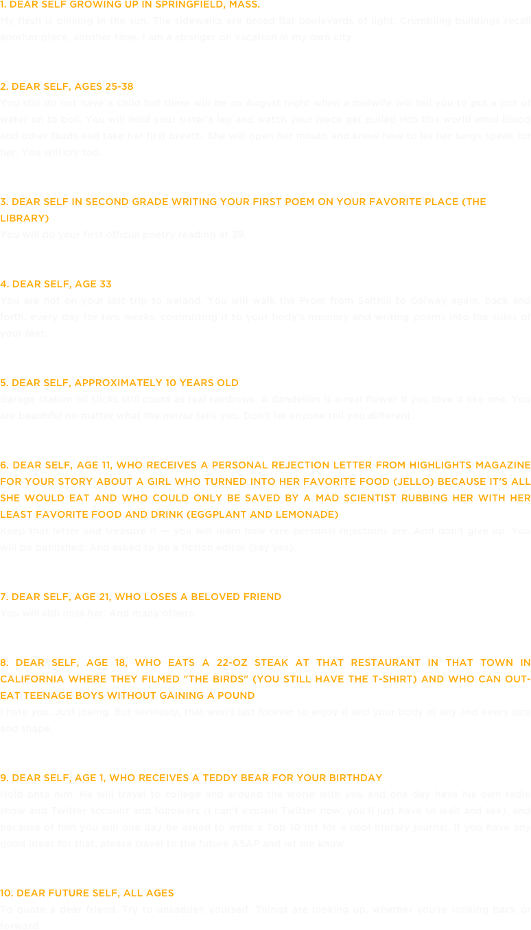 1. Dear Self growing up in Springfield, Mass.
My flesh is pinking in the sun. The sidewalks are broad flat boulevards of light. Crumbling buildings recall another place, another time. I am a stranger on vacation in my own city. 
2. Dear Self, ages 25-38
You still do not have a child but there will be an August night when a midwife will tell you to put a pot of water on to boil. You will hold your sister's leg and watch your niece get pulled into this world amid blood and other fluids and take her first breath. She will open her mouth and know how to let her lungs speak for her. You will cry too.
3. Dear Self in second grade writing your first poem on your favorite place (the library)
You will do your first official poetry reading at 39.
4. Dear Self, age 33
You are not on your last trip to Ireland. You will walk the Prom from Salthill to Galway again, back and forth, every day for two weeks, committing it to your body's memory and writing poems into the soles of your feet.
5. Dear Self, approximately 10 years old 
Garage station oil slicks still count as real rainbows. A dandelion is a real flower if you love it like one. You are beautiful no matter what the mirror tells you. Don't let anyone tell you different.
6. Dear Self, age 11, who receives a personal rejection letter from Highlights Magazine for your story about a girl who turned into her favorite food (jello) because it's all she would eat and who could only be saved by a mad scientist rubbing her with her least favorite food and drink (eggplant and lemonade)
Keep that letter and treasure it — you will learn how rare personal rejections are. And don't give up. You will be published. And asked to be a fiction editor (say yes).
7. Dear Self, age 21, who loses a beloved friend
You will still miss her. And many others.
8. Dear Self, age 18, who eats a 22-oz steak at that restaurant in that town in California where they filmed "The Birds" (you still have the T-shirt) and who can out-eat teenage boys without gaining a pound
I hate you. Just joking. But seriously, that won't last forever so enjoy it and your body at any and every size and shape.
9. Dear Self, age 1, who receives a teddy bear for your birthday
Hold onto him. He will travel to college and around the world with you and one day have his own radio show and Twitter account and followers (I can't explain Twitter now; you'll just have to wait and see), and because of him you will one day be asked to write a Top 10 list for a cool literary journal. If you have any good ideas for that, please travel to the future ASAP and let me know.
10. Dear Future Self, all ages
To quote a dear friend, Try to unsadden yourself. Things are looking up, whether you're looking back or forward.
