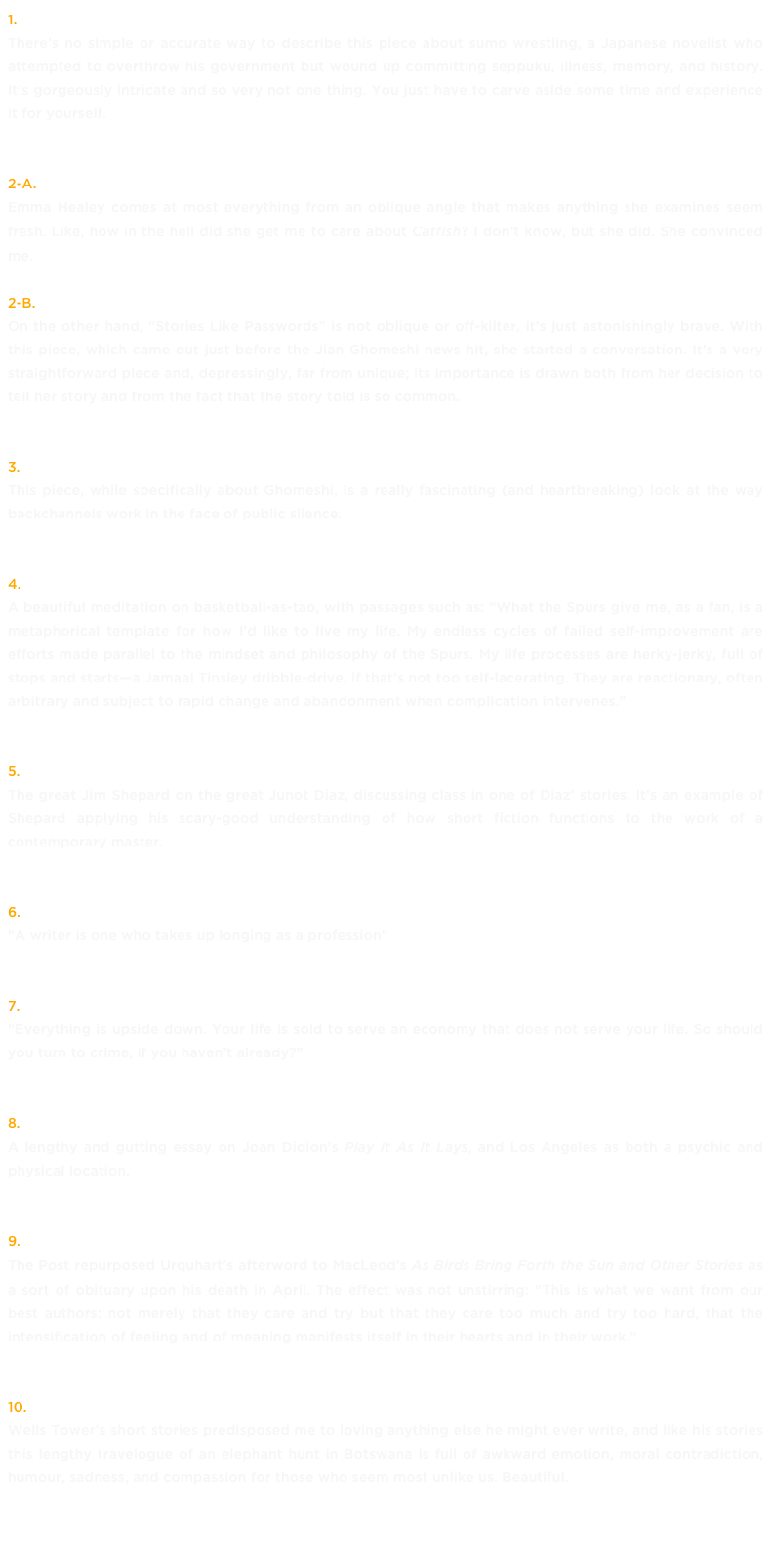 1. Sea of Crises, by Brian Phillips »
There’s no simple or accurate way to describe this piece about sumo wrestling, a Japanese novelist who attempted to overthrow his government but wound up committing seppuku, illness, memory, and history. It’s gorgeously intricate and so very not one thing. You just have to carve aside some time and experience it for yourself.
2-a. Emma Healey, American Loneliness »
Emma Healey comes at most everything from an oblique angle that makes anything she examines seem fresh. Like, how in the hell did she get me to care about Catfish? I don’t know, but she did. She convinced me. 2-b. Emma Healey, Stories Like Passwords »
On the other hand, “Stories Like Passwords” is not oblique or off-kilter, it’s just astonishingly brave. With this piece, which came out just before the Jian Ghomeshi news hit, she started a conversation. It’s a very straightforward piece and, depressingly, far from unique; its importance is drawn both from her decision to tell her story and from the fact that the story told is so common.
3. Do You Know About Jian? by Melissa Martin »
This piece, while specifically about Ghomeshi, is a really fascinating (and heartbreaking) look at the way backchannels work in the face of public silence.
4. The Spurs and The Process, Ian Levy »
A beautiful meditation on basketball-as-tao, with passages such as: “What the Spurs give me, as a fan, is a metaphorical template for how I’d like to live my life. My endless cycles of failed self-improvement are efforts made parallel to the mindset and philosophy of the Spurs. My life processes are herky-jerky, full of stops and starts—a Jamaal Tinsley dribble-drive, if that’s not too self-lacerating. They are reactionary, often arbitrary and subject to rapid change and abandonment when complication intervenes.”
5. The Lights Are On, But No One Lets Us In, by Jim Shepard »
The great Jim Shepard on the great Junot Diaz, discussing class in one of Diaz’ stories. It’s an example of Shepard applying his scary-good understanding of how short fiction functions to the work of a contemporary master.
6. Longing, by Zoe Whittall for Walrus Talks »
“A writer is one who takes up longing as a profession”
7. The Help Desk: Bank Robbin’ in Brooklyn, by Kristin Dombek »
“Everything is upside down. Your life is sold to serve an economy that does not serve your life. So should you turn to crime, if you haven’t already?”
8. The Place Makes Everyone a Gambler, by Alice Bolin »
A lengthy and gutting essay on Joan Didion’s Play It As It Lays, and Los Angeles as both a psychic and physical location.
9. Jane Urquhart on Alistair MacLeod »
The Post repurposed Urquhart’s afterword to MacLeod’s As Birds Bring Forth the Sun and Other Stories as a sort of obituary upon his death in April. The effect was not unstirring: “This is what we want from our best authors: not merely that they care and try but that they care too much and try too hard, that the intensification of feeling and of meaning manifests itself in their hearts and in their work.”
10. Who Wants to Shoot an Elephant? by Wells Tower »
Wells Tower’s short stories predisposed me to loving anything else he might ever write, and like his stories this lengthy travelogue of an elephant hunt in Botswana is full of awkward emotion, moral contradiction, humour, sadness, and compassion for those who seem most unlike us. Beautiful.
