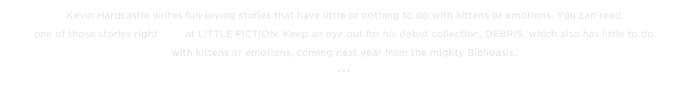 Kevin Hardcastle writes fun-loving stories that have little or nothing to do with kittens or emotions. You can read 
one of those stories right here at LITTLE FICTION. Keep an eye out for his debut collection, DEBRIS, which also has little to do 
with kittens or emotions, coming next year from the mighty Biblioasis.
•••
« BACK TO THE TOP TENS