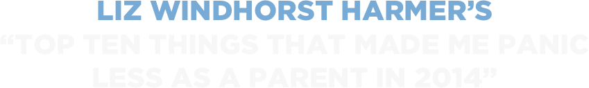 liz windhorst harmer’s 
“Top Ten Things that Made me Panic 
Less as a Parent in 2014”