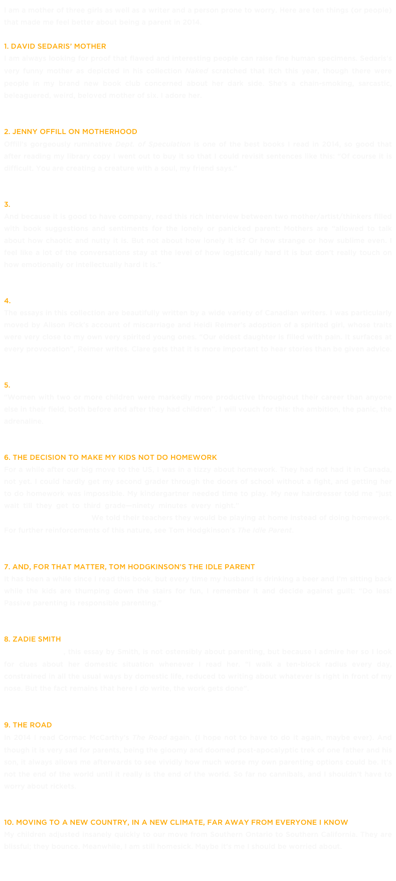 I am a mother of three girls as well as a writer and a person prone to worry. Here are ten things (or people) that made me feel better about being a parent in 2014. 
1. David Sedaris’ Mother
I am always looking for proof that flawed and interesting people can raise fine human specimens. Sedaris’s very funny mother as depicted in his collection Naked scratched that itch this year, though there were people in my brand new book club concerned about her dark side. She’s a chain-smoking, sarcastic, beleaguered, weird, beloved mother of six. I adore her. 
2. Jenny Offill on motherhood
Offill’s gorgeously ruminative Dept. of Speculation is one of the best books I read in 2014, so good that after reading my library copy I went out to buy it so that I could revisit sentences like this: “Of course it is difficult. You are creating a creature with a soul, my friend says.” 
3. Jenny Offill on motherhood part 2 »
And because it is good to have company, read this rich interview between two mother/artist/thinkers filled with book suggestions and sentiments for the lonely or panicked parent: Mothers are “allowed to talk about how chaotic and nutty it is. But not about how lonely it is? Or how strange or how sublime even. I feel like a lot of the conversations stay at the level of how logistically hard it is but don’t really touch on how emotionally or intellectually hard it is.”
4. The M Word, an anthology edited by Kerry Clare »
The essays in this collection are beautifully written by a wide variety of Canadian writers. I was particularly moved by Alison Pick’s account of miscarriage and Heidi Reimer’s adoption of a spirited girl, whose traits were very close to my own very spirited young ones. “Our eldest daughter is filled with pain. It surfaces at every provocation”, Reimer writes. Clare gets that it is more important to hear stories than be given advice. 
5. Leah McLaren: The Secret of Working Moms »
“Women with two or more children were markedly more productive throughout their career than anyone else in their field, both before and after they had children”. I will vouch for this: the ambition, the panic, the adrenaline. 
6. The decision to make my kids not do homework
For a while after our big move to the US, I was in a tizzy about homework. They had not had it in Canada, not yet. I could hardly get my second grader through the doors of school without a fight, and getting her to do homework was impossible. My kindergartner needed time to play. My new hairdresser told me “just wait till they get to third grade—ninety minutes every night.” Then we found out that it wasn’t even necessary or beneficial. We told their teachers they would be playing at home instead of doing homework. For further reinforcements of this nature, see Tom Hodgkinson’s The Idle Parent. 
7. And, for that matter, Tom Hodgkinson’s The Idle Parent
It has been a while since I read this book, but every time my husband is drinking a beer and I’m sitting back while the kids are thumping down the stairs for fun, I remember it and decide against guilt: “Do less! Passive parenting is responsible parenting.”
8. Zadie Smith
Find Your Beach, this essay by Smith, is not ostensibly about parenting, but because I admire her so I look for clues about her domestic situation whenever I read her. “I walk a ten-block radius every day, constrained in all the usual ways by domestic life, reduced to writing about whatever is right in front of my nose. But the fact remains that here I do write, the work gets done”.
9. The Road
In 2014 I read Cormac McCarthy’s The Road again. (I hope not to have to do it again, maybe ever). And though it is very sad for parents, being the gloomy and doomed post-apocalyptic trek of one father and his son, it always allows me afterwards to see vividly how much worse my own parenting options could be. It’s not the end of the world until it really is the end of the world. So far no cannibals, and I shouldn’t have to worry about rickets.  
10. Moving to a new country, in a new climate, far away from everyone I know
My children adjusted insanely quickly to our move from Southern Ontario to Southern California. They are blissful; they bounce. Meanwhile, I am still homesick. Maybe it’s me I should be worried about.
