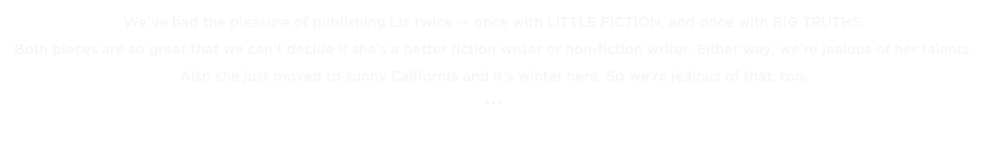 We’ve had the pleasure of publishing Liz twice — once with LITTLE FICTION, and once with BIG TRUTHS. 
Both pieces are so great that we can’t decide if she’s a better fiction writer or non-fiction writer. Either way, we’re jealous of her talents. Also she just moved to sunny California and it’s winter here. So we’re jealous of that, too.
•••
« BACK TO THE TOP TENS 