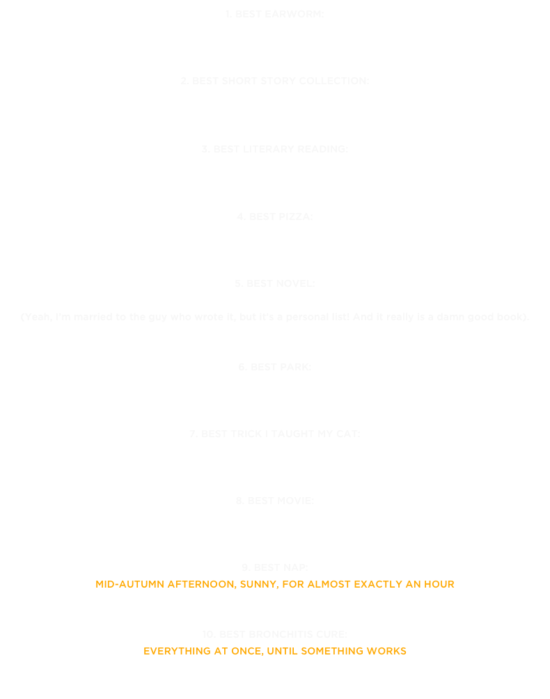 1. Best earworm: 
“Hot Tonight” by Tokyo Police Club »  

2. Best Short Story Collection: 
All Saints by KD Miller »

3. Best literary reading: 
Nathan Dueck reading from He’ll at Hart House Reading series on July 11 »

4. Best pizza: 
The Margherita D.O.P. at Pizza Libretto Danforth »

5. Best novel:
Sad Peninsula by Mark Sampson »
(Yeah, I’m married to the guy who wrote it, but it’s a personal list! And it really is a damn good book).
6. Best park: 
Craigleigh Gardens in Rosedale »

7. Best trick I taught my cat: 
the high five » 

8. Best movie: 
We Are the BesT »

9. Best nap: 
mid-autumn afternoon, sunny, for almost exactly an hour
10. Best bronchitis cure:
everything at once, until something works 

