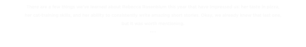 There are a few things we’ve learned about Rebecca Rosenblum this year that have impressed us: her taste in pizza, 
her cat-training skills, and her ability to consistently write amazing short stories. Okay, we already knew that last one, 
but it was worth mentioning.
•••
« BACK TO THE TOP TENS 