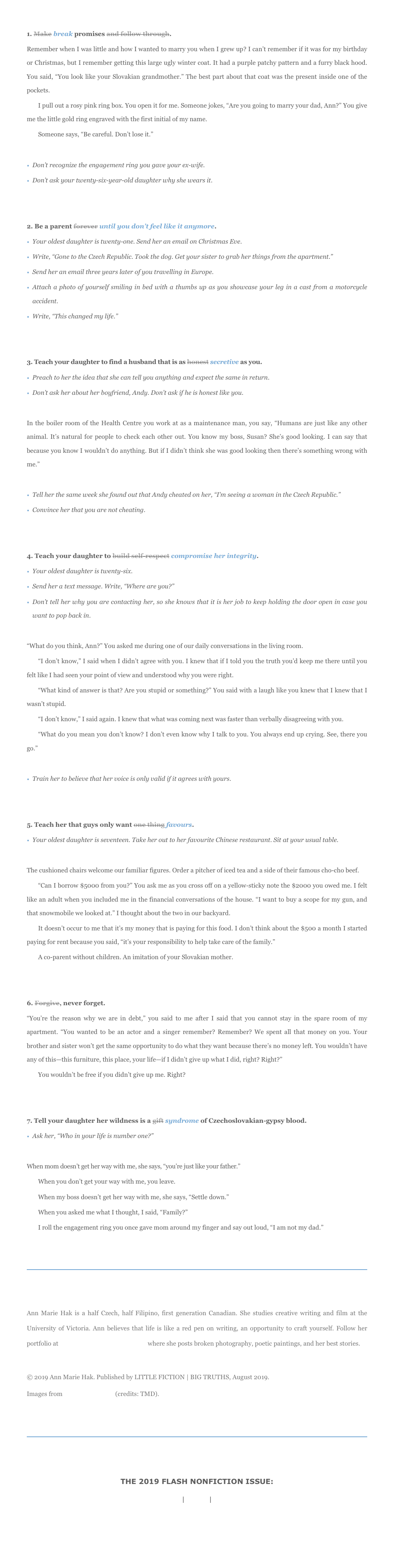1. Make break promises and follow through.
Remember when I was little and how I wanted to marry you when I grew up? I can’t remember if it was for my birthday or Christmas, but I remember getting this large ugly winter coat. It had a purple patchy pattern and a furry black hood. You said, “You look like your Slovakian grandmother.” The best part about that coat was the present inside one of the pockets.
I pull out a rosy pink ring box. You open it for me. Someone jokes, “Are you going to marry your dad, Ann?” You give me the little gold ring engraved with the first initial of my name. 
Someone says, “Be careful. Don’t lose it.” 

Don’t recognize the engagement ring you gave your ex-wife.
Don’t ask your twenty-six-year-old daughter why she wears it.


2. Be a parent forever until you don’t feel like it anymore.
Your oldest daughter is twenty-one. Send her an email on Christmas Eve.
Write, “Gone to the Czech Republic. Took the dog. Get your sister to grab her things from the apartment.” 
Send her an email three years later of you travelling in Europe. 
Attach a photo of yourself smiling in bed with a thumbs up as you showcase your leg in a cast from a motorcycle accident. 
Write, “This changed my life.” 


3. Teach your daughter to find a husband that is as honest secretive as you.
Preach to her the idea that she can tell you anything and expect the same in return.
Don’t ask her about her boyfriend, Andy. Don’t ask if he is honest like you. 

In the boiler room of the Health Centre you work at as a maintenance man, you say, “Humans are just like any other animal. It’s natural for people to check each other out. You know my boss, Susan? She’s good looking. I can say that because you know I wouldn’t do anything. But if I didn’t think she was good looking then there’s something wrong with me.” 

Tell her the same week she found out that Andy cheated on her, “I’m seeing a woman in the Czech Republic.”
Convince her that you are not cheating.


4. Teach your daughter to build self-respect compromise her integrity. 
Your oldest daughter is twenty-six. 
Send her a text message. Write, “Where are you?”
Don’t tell her why you are contacting her, so she knows that it is her job to keep holding the door open in case you want to pop back in. 

“What do you think, Ann?” You asked me during one of our daily conversations in the living room. 
“I don’t know,” I said when I didn’t agree with you. I knew that if I told you the truth you’d keep me there until you felt like I had seen your point of view and understood why you were right.
“What kind of answer is that? Are you stupid or something?” You said with a laugh like you knew that I knew that I wasn’t stupid. 
“I don’t know,” I said again. I knew that what was coming next was faster than verbally disagreeing with you. 
“What do you mean you don’t know? I don’t even know why I talk to you. You always end up crying. See, there you go.”

Train her to believe that her voice is only valid if it agrees with yours.


5. Teach her that guys only want one thing favours.
Your oldest daughter is seventeen. Take her out to her favourite Chinese restaurant. Sit at your usual table. 

The cushioned chairs welcome our familiar figures. Order a pitcher of iced tea and a side of their famous cho-cho beef.
“Can I borrow $5000 from you?” You ask me as you cross off on a yellow-sticky note the $2000 you owed me. I felt like an adult when you included me in the financial conversations of the house. “I want to buy a scope for my gun, and that snowmobile we looked at.” I thought about the two in our backyard. 
It doesn’t occur to me that it’s my money that is paying for this food. I don’t think about the $500 a month I started paying for rent because you said, “it’s your responsibility to help take care of the family.” 
A co-parent without children. An imitation of your Slovakian mother. 


6. Forgive, never forget.
“You’re the reason why we are in debt,” you said to me after I said that you cannot stay in the spare room of my apartment. “You wanted to be an actor and a singer remember? Remember? We spent all that money on you. Your brother and sister won’t get the same opportunity to do what they want because there’s no money left. You wouldn’t have any of this—this furniture, this place, your life—if I didn’t give up what I did, right? Right?”
You wouldn’t be free if you didn’t give up me. Right? 


7. Tell your daughter her wildness is a gift syndrome of Czechoslovakian-gypsy blood. 
Ask her, “Who in your life is number one?”

When mom doesn’t get her way with me, she says, “you’re just like your father.”
When you don’t get your way with me, you leave. 
When my boss doesn’t get her way with me, she says, “Settle down.”
When you asked me what I thought, I said, “Family?”
I roll the engagement ring you once gave mom around my finger and say out loud, “I am not my dad.”
￼


Ann Marie Hak is a half Czech, half Filipino, first generation Canadian. She studies creative writing and film at the University of Victoria. Ann believes that life is like a red pen on writing, an opportunity to craft yourself. Follow her portfolio at annmariehak.myportfolio.com where she posts broken photography, poetic paintings, and her best stories. 
© 2019 Ann Marie Hak. Published by LITTLE FICTION | BIG TRUTHS, August 2019. 
Images from The Noun Project (credits: TMD).


￼


THE 2019 FLASH NONFICTION ISSUE: 
PREV | MAIN | NEXT

HOME