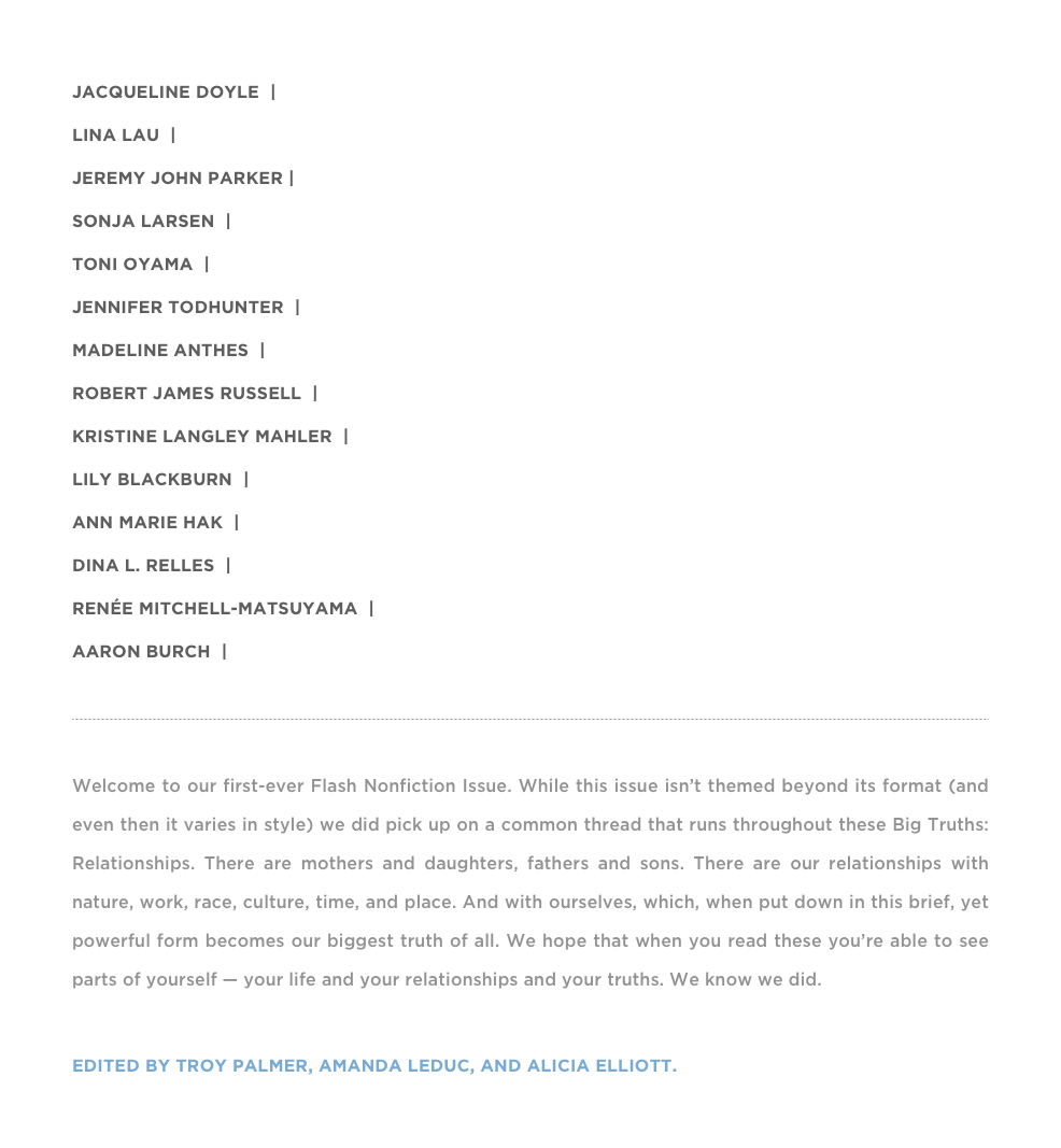 Jacqueline Doyle  |  “THE ARITHMETIC OF MEMORY”
Lina Lau  |  “High Tension Line”
Jeremy John Parker |  “THE Phoenix is A Fire Bird”
Sonja Larsen  |  “Millions”
Toni Oyama  |  “There are some things I do not know how to say out loud”
JENNIFER TODHUNTER  |  “The Bifurcation of R”
Madeline Anthes  |  “Call if you don’t feel better in two weeks”
Robert James Russell  |  “Woodson”
Kristine Langley Mahler  |  “In the Burnpile Behind the Old Nobles House”
Lily Blackburn  |  “Vestibules”
Ann marie Hak  |  “How To Be A good Parent”
Dina L. Relles  |  “A Functional Murmur”
Renée Mitchell-Matsuyama  |  “20 THINGS ABOUT CHOOSING A CAREER”
Aaron Burch  |  “Word math Problems”

￼

Welcome to our first-ever Flash Nonfiction Issue. While this issue isn’t themed beyond its format (and even then it varies in style) we did pick up on a common thread that runs throughout these Big Truths: Relationships. There are mothers and daughters, fathers and sons. There are our relationships with nature, work, race, culture, time, and place. And with ourselves, which, when put down in this brief, yet powerful form becomes our biggest truth of all. We hope that when you read these you’re able to see parts of yourself — your life and your relationships and your truths. We know we did. Enjoy »

EDITED BY TROY PALMER, AMANDA LEDUC, AND ALICIA ELLIOTT.