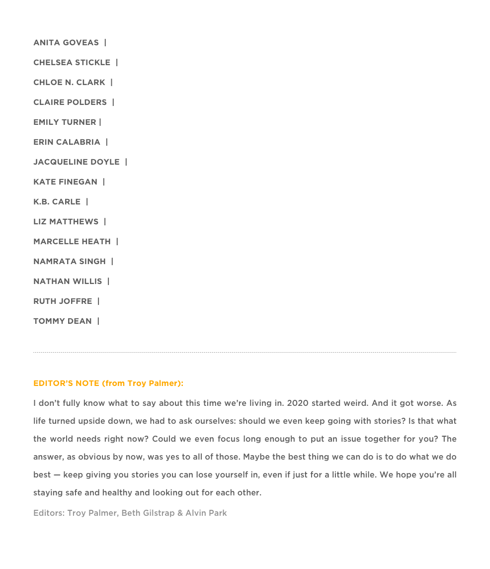 ANITA GOVEAS  |  “PLOT POINTS ON THE RISK REWARD MATRIX”
CHELSEA STICKLE  |  “MEDUSA WASN’T BORN A MONSTER”
CHLOE N. CLARK  |  “Even the Night Sky Can Learn to be a Fist”
CLAIRE POLDERS  |  “The Guillotine Reimagined”
EMILY TURNER |  “CONTRIBUTOR NOTES”
ERIN CALABRIA  |  “Anemochory”
JACQUELINE DOYLE  |  “SOONER OR LATER”
KATE FINEGAN  |  “THE SMALLEST SOUND”
K.B. CARLE  |  “Notes for My Latest Bookkeeper…”
LIZ MATTHEWS  |  “THE DUMB SHOW”
MARCELLE HEATH  |  “BUT DO THEY SEE YOU?”
NAMRATA SINGH  |  “MONOCOTS”
NATHAN WILLIS  |  “FOR THE CHILDREN OF STRANGERS”
RUTH JOFFRE  |  “A GIRL SURVIVES A NUCLEAR WAR”
TOMMY DEAN  |  “THE DESIRE FOR PREDICTABLE SOLITUDE”

￼

EDITOR’S NOTE (from Troy Palmer):
I don’t fully know what to say about this time we’re living in. 2020 started weird. And it got worse. As life turned upside down, we had to ask ourselves: should we even keep going with stories? Is that what the world needs right now? Could we even focus long enough to put an issue together for you? The answer, as obvious by now, was yes to all of those. Maybe the best thing we can do is to do what we do best — keep giving you stories you can lose yourself in, even if just for a little while. We hope you’re all staying safe and healthy and looking out for each other.  Enjoy the stories »
Editors: Troy Palmer, Beth Gilstrap & Alvin Park