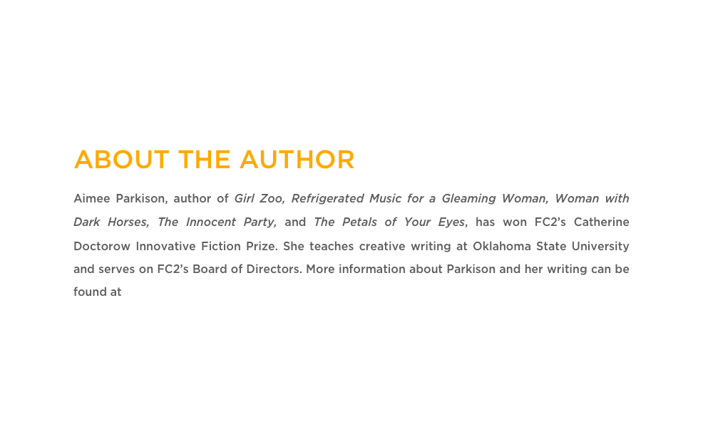 ABOUT THE AUTHOR
Aimee Parkison, author of Girl Zoo, Refrigerated Music for a Gleaming Woman, Woman with Dark Horses, The Innocent Party, and The Petals of Your Eyes, has won FC2’s Catherine Doctorow Innovative Fiction Prize. She teaches creative writing at Oklahoma State University and serves on FC2’s Board of Directors. More information about Parkison and her writing can be found at www.aimeeparkison.com