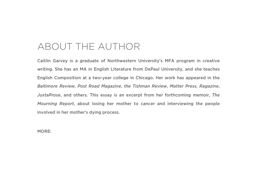 ABOUT THE AUTHOR
Caitlin Garvey is a graduate of Northwestern University’s MFA program in creative writing. She has an MA in English Literature from DePaul University, and she teaches English Composition at a two-year college in Chicago. Her work has appeared in the Baltimore Review, Post Road Magazine, the Tishman Review, Matter Press, Ragazine, JuxtaProse, and others. This essay is an excerpt from her forthcoming memoir, The Mourning Report, about losing her mother to cancer and interviewing the people involved in her mother’s dying process.
MORE: Website