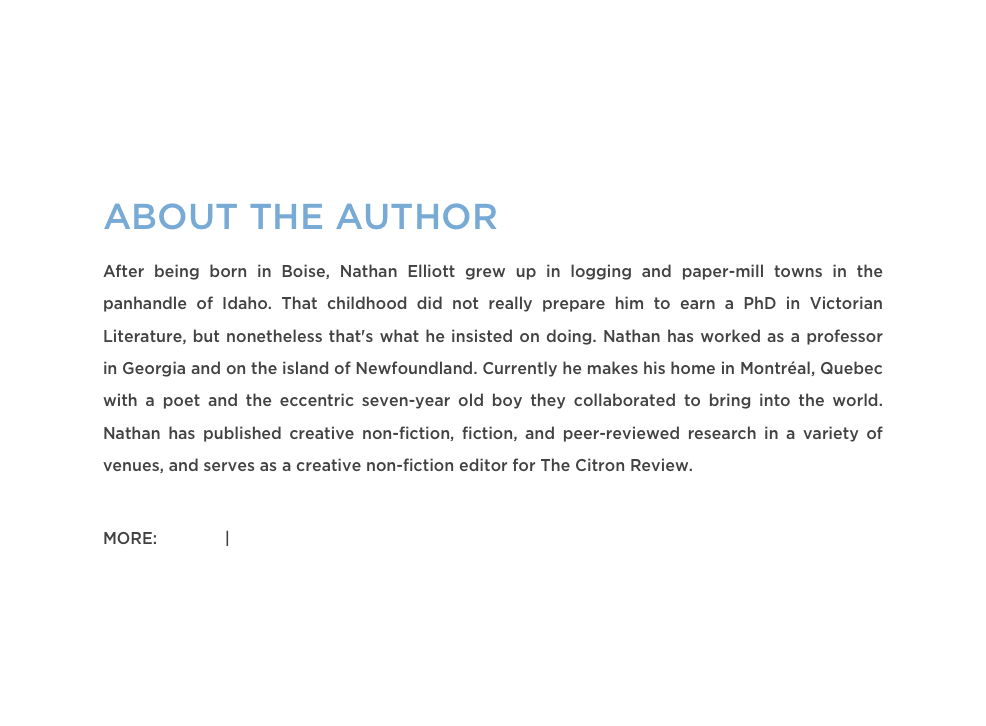 ABOUT THE AUTHOR
After being born in Boise, Nathan Elliott grew up in logging and paper-mill towns in the panhandle of Idaho. That childhood did not really prepare him to earn a PhD in Victorian Literature, but nonetheless that's what he insisted on doing. Nathan has worked as a professor in Georgia and on the island of Newfoundland. Currently he makes his home in Montréal, Quebec with a poet and the eccentric seven-year old boy they collaborated to bring into the world. Nathan has published creative non-fiction, fiction, and peer-reviewed research in a variety of venues, and serves as a creative non-fiction editor for The Citron Review.

MORE: Twitter | Website