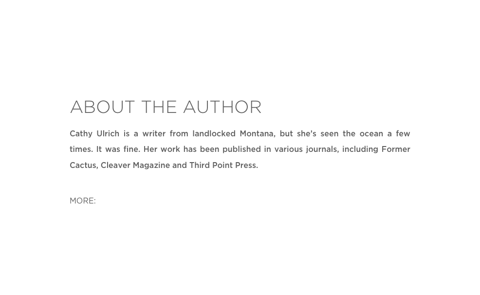 ABOUT THE AUTHOR
Cathy Ulrich is a writer from landlocked Montana, but she’s seen the ocean a few times. It was fine. Her work has been published in various journals, including Former Cactus, Cleaver Magazine and Third Point Press.

MORE: Twitter  