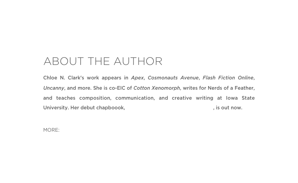 ABOUT THE AUTHOR
Chloe N. Clark's work appears in Apex, Cosmonauts Avenue, Flash Fiction Online, Uncanny, and more. She is co-EIC of Cotton Xenomorph, writes for Nerds of a Feather, and teaches composition, communication, and creative writing at Iowa State University. Her debut chapboook, The Science of Unvanishing Objects, is out now.

MORE: Twitter 