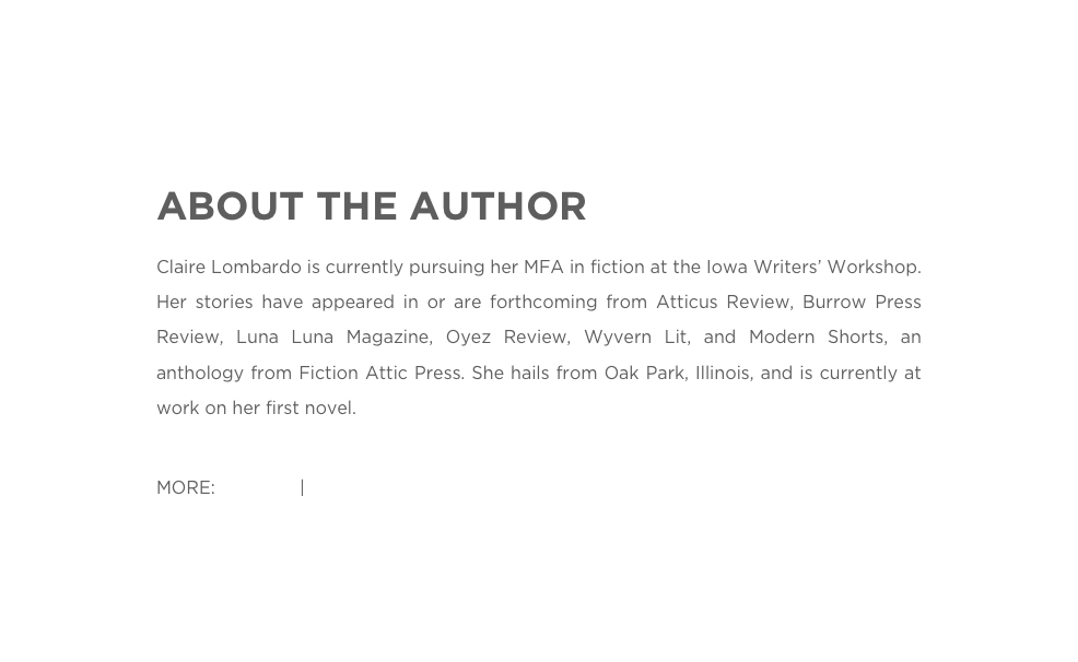 ABOUT THE AUTHOR
Claire Lombardo is currently pursuing her MFA in fiction at the Iowa Writers’ Workshop. Her stories have appeared in or are forthcoming from Atticus Review, Burrow Press Review, Luna Luna Magazine, Oyez Review, Wyvern Lit, and Modern Shorts, an anthology from Fiction Attic Press. She hails from Oak Park, Illinois, and is currently at work on her first novel.
MORE: Website | Twitter 