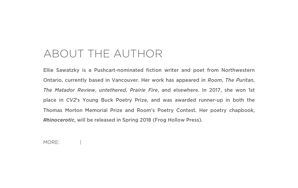 ABOUT THE AUTHOR
Ellie Sawatzky is a Pushcart-nominated fiction writer and poet from Northwestern Ontario, currently based in Vancouver. Her work has appeared in Room, The Puritan, The Matador Review, untethered, Prairie Fire, and elsewhere. In 2017, she won 1st place in CV2’s Young Buck Poetry Prize, and was awarded runner-up in both the Thomas Morton Memorial Prize and Room’s Poetry Contest. Her poetry chapbook, Rhinocerotic, will be released in Spring 2018 (Frog Hollow Press). 

MORE: Twitter | Website