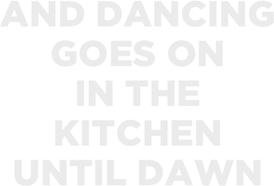AND DANCING 
GOES ON 
IN THE 
KITCHEN 
UNTIL DAWN