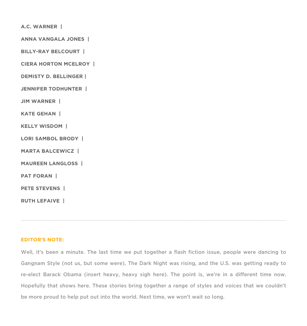 A.C. WARNER  |  “FINAL TRANSMISSION”
ANNA VANGALA JONES  |  “TURMERIC & SUGAR”
BILLY-RAY BELCOURT  |  “WHAT IF I NEVER WRITE A NOVEL”
CIERA HORTON McELROY  |  “ORCHESTRATION”
DEMISTY D. BELLINGER |  “THE BALLAD OF FRANKIE BAKER”
JENNIFER TODHUNTER  |  “ANNA GETS HER NUMBERS READ AT A SWIM-UP BAR IN MEXICO”
JIM WARNER  |  “ATIVAN CRUCIFIX”
KATE GEHAN  |  “NEW INK”
KELLY WISDOM  |  “THE FOX”
LORI SAMBOL BRODY  |  “CRIME SHOWS”
MARTA BALCEWICZ  |  “DADDY RAT KING”
MAUREEN LANGLOSS  |  “THE VIBRATION BEFORE THE SOUND”
PAT FORAN  |  “FOR MY DEAREST CLAIRE, THE NEW CEO OF AIRPORT THERAPY DOGS, LLC”
PETE STEVENS  |  “BROKEN”
RUTH LEFAIVE  |  “THE SUN CHAMP”

￼

EDITOR’S NOTE:
Well, it’s been a minute. The last time we put together a flash fiction issue, people were dancing to Gangnam Style (not us, but some were), The Dark Night was rising, and the U.S. was getting ready to re-elect Barack Obama (insert heavy, heavy sigh here). The point is, we’re in a different time now. Hopefully that shows here. These stories bring together a range of styles and voices that we couldn’t be more proud to help put out into the world. Next time, we won’t wait so long. Enjoy »
