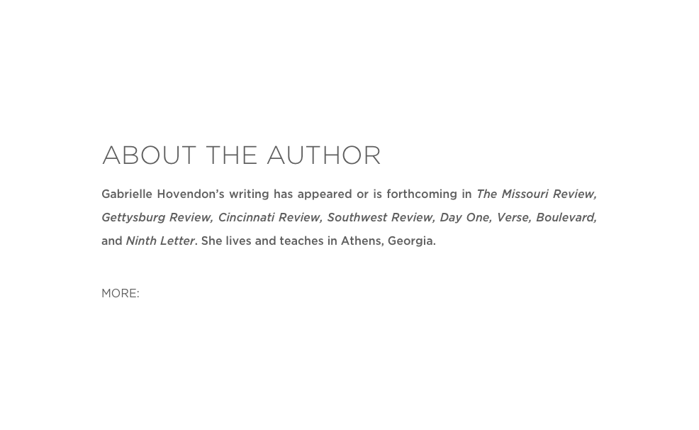 ABOUT THE AUTHOR
Gabrielle Hovendon’s writing has appeared or is forthcoming in The Missouri Review, Gettysburg Review, Cincinnati Review, Southwest Review, Day One, Verse, Boulevard, and Ninth Letter. She lives and teaches in Athens, Georgia.

MORE: Website 