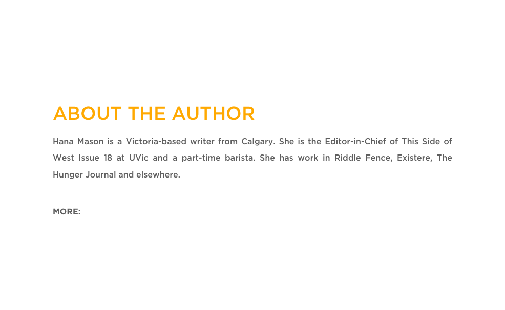 ABOUT THE AUTHOR
Hana Mason is a Victoria-based writer from Calgary. She is the Editor-in-Chief of This Side of West Issue 18 at UVic and a part-time barista. She has work in Riddle Fence, Existere, The Hunger Journal and elsewhere. 

MORE: Twitter