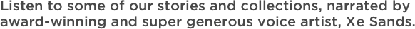Listen to some of our stories and collections, narrated by award-winning and super generous voice artist, Xe Sands.