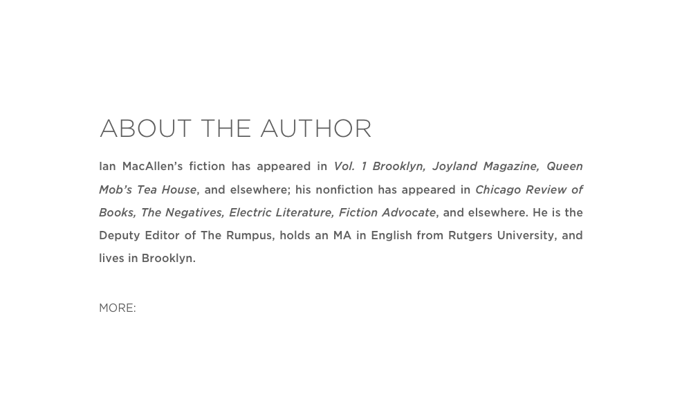 ABOUT THE AUTHOR
Ian MacAllen’s fiction has appeared in Vol. 1 Brooklyn, Joyland Magazine, Queen Mob’s Tea House, and elsewhere; his nonfiction has appeared in Chicago Review of Books, The Negatives, Electric Literature, Fiction Advocate, and elsewhere. He is the Deputy Editor of The Rumpus, holds an MA in English from Rutgers University, and lives in Brooklyn.

MORE: Twitter  