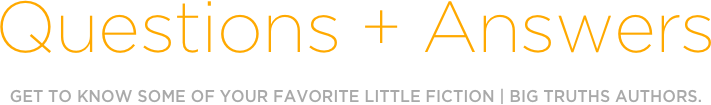 Questions + Answers
GET TO KNOW SOME OF YOUR FAVORITE LITTLE FICTION | BIG TRUTHS AUTHORS.