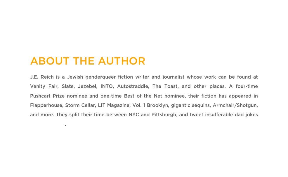 ABOUT THE AUTHOR
J.E. Reich is a Jewish genderqueer fiction writer and journalist whose work can be found at Vanity Fair, Slate, Jezebel, INTO, Autostraddle, The Toast, and other places. A four-time Pushcart Prize nominee and one-time Best of the Net nominee, their fiction has appeared in Flapperhouse, Storm Cellar, LIT Magazine, Vol. 1 Brooklyn, gigantic sequins, Armchair/Shotgun, and more. They split their time between NYC and Pittsburgh, and tweet insufferable dad jokes @jereichwrites.