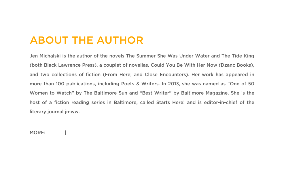 ABOUT THE AUTHOR
Jen Michalski is the author of the novels The Summer She Was Under Water and The Tide King (both Black Lawrence Press), a couplet of novellas, Could You Be With Her Now (Dzanc Books), and two collections of fiction (From Here; and Close Encounters). Her work has appeared in more than 100 publications, including Poets & Writers. In 2013, she was named as “One of 50 Women to Watch” by The Baltimore Sun and “Best Writer” by Baltimore Magazine. She is the host of a fiction reading series in Baltimore, called Starts Here! and is editor-in-chief of the literary journal jmww.

MORE: Twitter | Website  


EXPLORE MORE STORIES & ESSAYS »