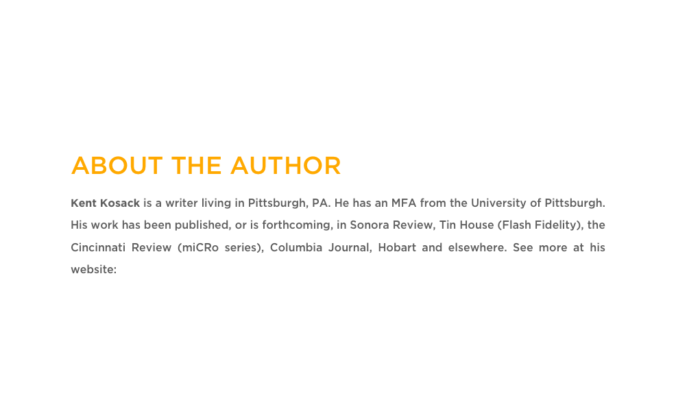 ABOUT THE AUTHOR
Kent Kosack is a writer living in Pittsburgh, PA. He has an MFA from the University of Pittsburgh. His work has been published, or is forthcoming, in Sonora Review, Tin House (Flash Fidelity), the Cincinnati Review (miCRo series), Columbia Journal, Hobart and elsewhere. See more at his website: www.kentkosack.com