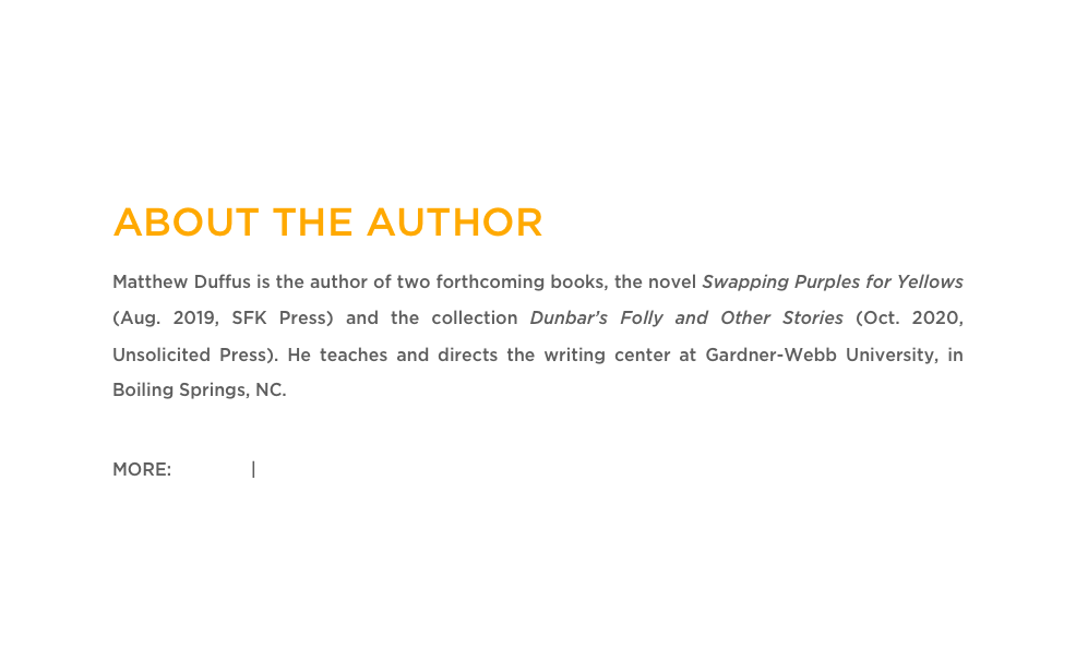 ABOUT THE AUTHOR
Matthew Duffus is the author of two forthcoming books, the novel Swapping Purples for Yellows (Aug. 2019, SFK Press) and the collection Dunbar’s Folly and Other Stories (Oct. 2020, Unsolicited Press). He teaches and directs the writing center at Gardner-Webb University, in Boiling Springs, NC.

MORE: Twitter  | Website