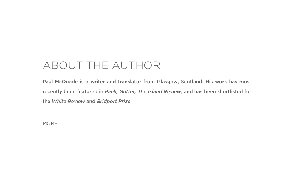 ABOUT THE AUTHOR
Paul McQuade is a writer and translator from Glasgow, Scotland. His work has most recently been featured in Pank, Gutter, The Island Review, and has been shortlisted for the White Review and Bridport Prize. 

MORE: Twitter 