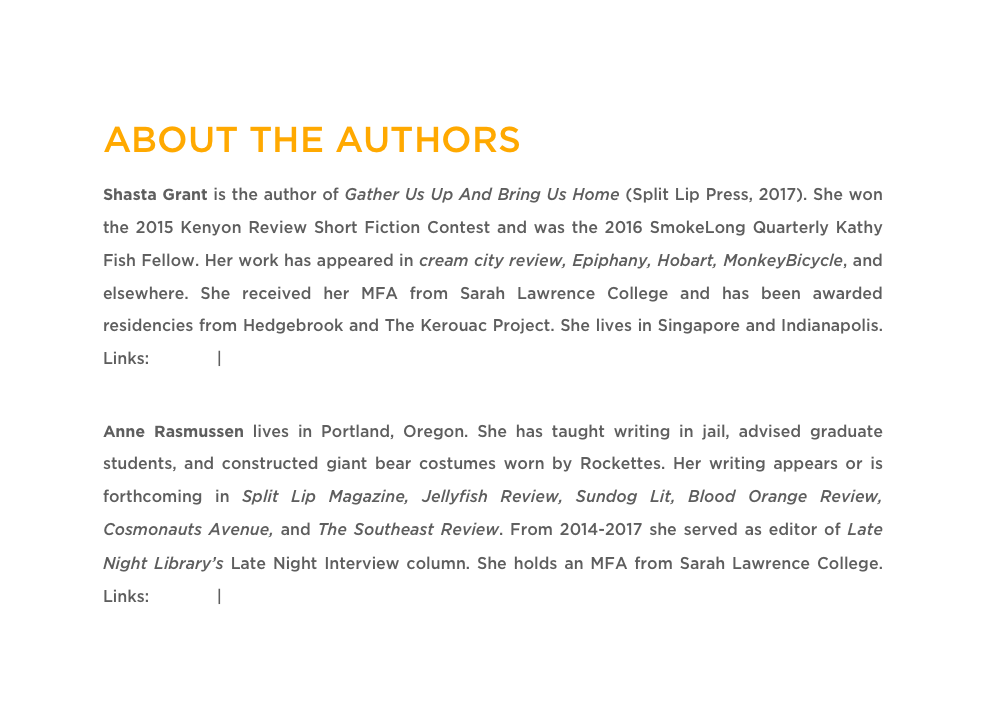 ABOUT THE AUTHORS
Shasta Grant is the author of Gather Us Up And Bring Us Home (Split Lip Press, 2017). She won the 2015 Kenyon Review Short Fiction Contest and was the 2016 SmokeLong Quarterly Kathy Fish Fellow. Her work has appeared in cream city review, Epiphany, Hobart, MonkeyBicycle, and elsewhere. She received her MFA from Sarah Lawrence College and has been awarded residencies from Hedgebrook and The Kerouac Project. She lives in Singapore and Indianapolis. Links: Twitter | WebsiteAnne Rasmussen lives in Portland, Oregon. She has taught writing in jail, advised graduate students, and constructed giant bear costumes worn by Rockettes. Her writing appears or is forthcoming in Split Lip Magazine, Jellyfish Review, Sundog Lit, Blood Orange Review, Cosmonauts Avenue, and The Southeast Review. From 2014-2017 she served as editor of Late Night Library’s Late Night Interview column. She holds an MFA from Sarah Lawrence College. Links: Twitter | Website