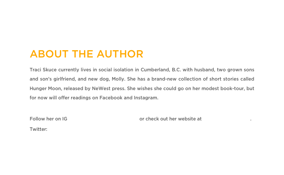 ABOUT THE AUTHOR
Traci Skuce currently lives in social isolation in Cumberland, B.C. with husband, two grown sons and son’s girlfriend, and new dog, Molly. She has a brand-new collection of short stories called Hunger Moon, released by NeWest press. She wishes she could go on her modest book-tour, but for now will offer readings on Facebook and Instagram. 

Follow her on IG @traciskuce.thewritingjourney or check out her website at www.traciskuce.com.
Twitter: @SkuceTraci